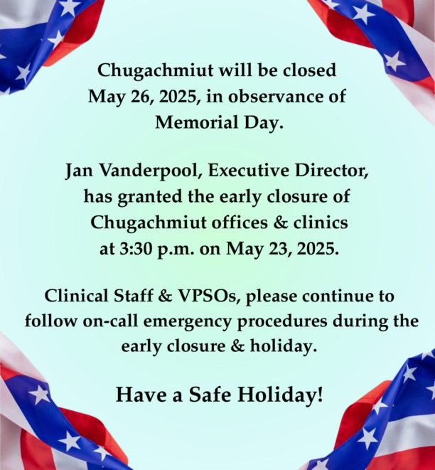 Flyer with a powder blue background and small American flags in each corner. Text reads: “Chugachmiut will be closed May 26, 2025, in observance of Memorial Day. Jan Vanderpool, Executive Director, has granted the early closure of Chugachmiut offices & clinics at 3:30 p.m. on May 23, 2025. Clinical Staff & VPSOs, please continue to follow on-call emergency procedures during the early closure & holiday. Have a Safe Holiday!”